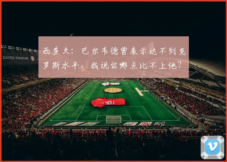 西多夫：巴尔韦德曾表示达不到克罗斯水平，我说你哪点比不上他？