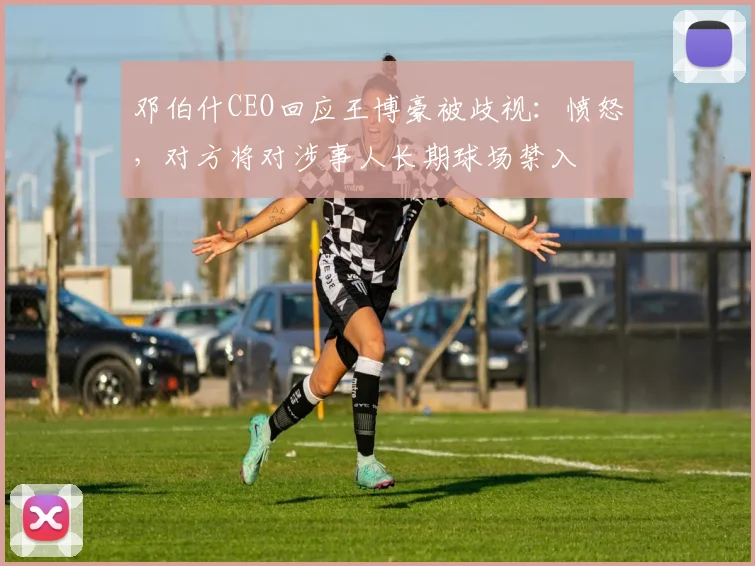 邓伯什CEO回应王博豪被歧视：愤怒，对方将对涉事人长期球场禁入
